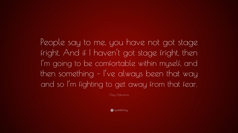 Ozzy Osbourne Quote: “People say to me, you have not got stage fright. And if I haven’t got stage fright, then I’m going to be comfortable within myself, and then something – I’ve always been that way and so I’m fighting to get away from that fear.”