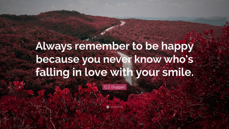 C.J. Duggan Quote: “Always remember to be happy because you never know who’s falling in love with your smile.”