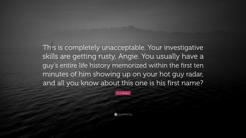 C.J. Anaya Quote: “This is completely unacceptable. Your investigative skills are getting rusty, Angie. You usually have a guy’s entire life history memorized within the first ten minutes of him showing up on your hot guy radar, and all you know about this one is his first name?”