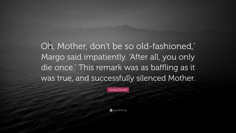 Gerald Durrell Quote: “Oh, Mother, don’t be so old-fashioned,’ Margo said impatiently. ‘After all, you only die once.’ This remark was as baffling as it was true, and successfully silenced Mother.”