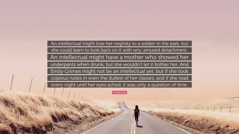 Richard Yates Quote: “An intellectual might lose her virginity to a soldier in the park, but she could learn to look back on it with wry, amused detachment. An intellectual might have a mother who showed her underpants when drunk, but she wouldn’t let it bother her. And Emily Grimes might not be an intellectual yet, but if she took copious notes in even the dullest of her classes, and if she read every night until her eyes ached, it was only a question of time.”