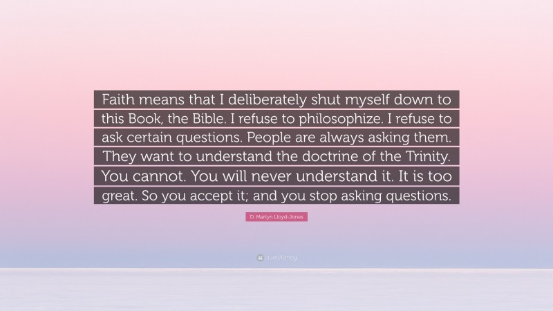 D. Martyn Lloyd-Jones Quote: “Faith means that I deliberately shut myself down to this Book, the Bible. I refuse to philosophize. I refuse to ask certain questions. People are always asking them. They want to understand the doctrine of the Trinity. You cannot. You will never understand it. It is too great. So you accept it; and you stop asking questions.”
