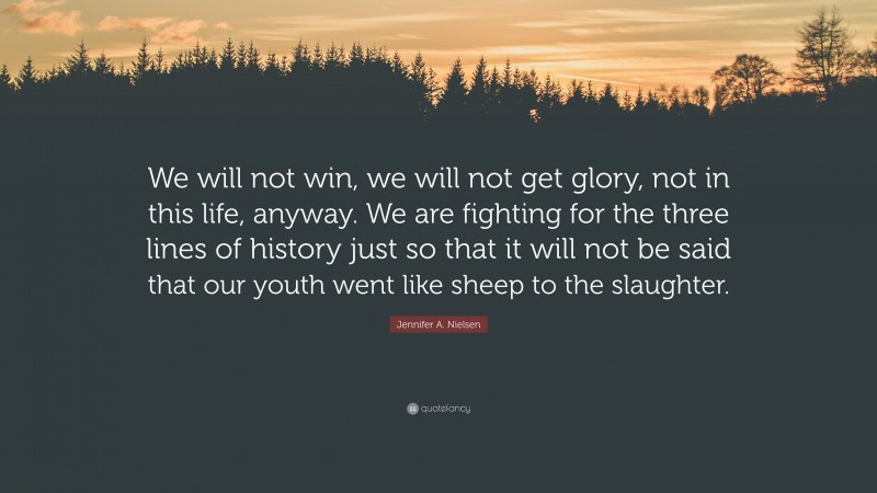 Jennifer A. Nielsen Quote: “We will not win, we will not get glory, not in this life, anyway. We are fighting for the three lines of history just so that it will not be said that our youth went like sheep to the slaughter.”