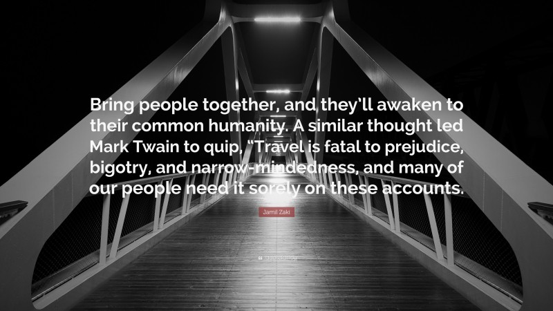 Jamil Zaki Quote: “Bring people together, and they’ll awaken to their common humanity. A similar thought led Mark Twain to quip, “Travel is fatal to prejudice, bigotry, and narrow-mindedness, and many of our people need it sorely on these accounts.”