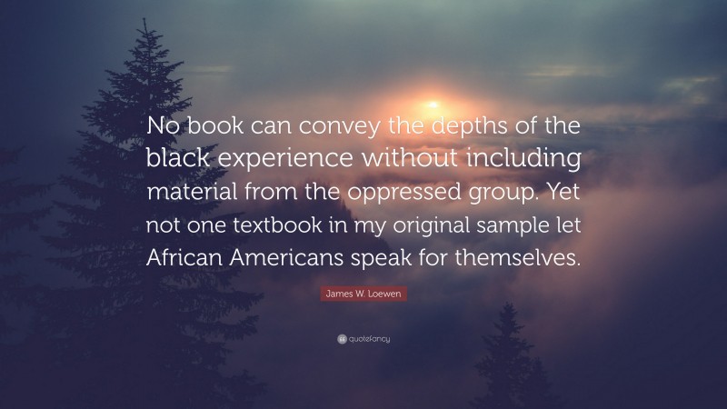 James W. Loewen Quote: “No book can convey the depths of the black experience without including material from the oppressed group. Yet not one textbook in my original sample let African Americans speak for themselves.”