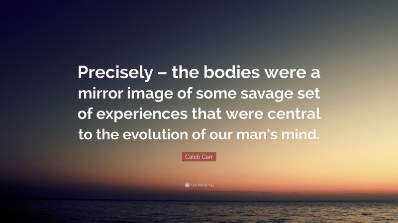 Caleb Carr Quote: “Precisely – the bodies were a mirror image of some savage set of experiences that were central to the evolution of our man’s mind.”