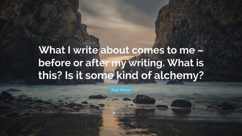 Suzy Davies Quote: “What I write about comes to me – before or after my writing. What is this? Is it some kind of alchemy?”