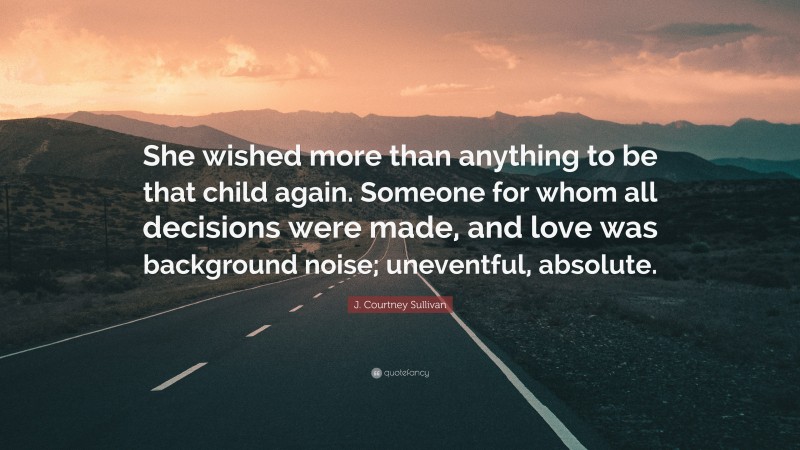 J. Courtney Sullivan Quote: “She wished more than anything to be that child again. Someone for whom all decisions were made, and love was background noise; uneventful, absolute.”