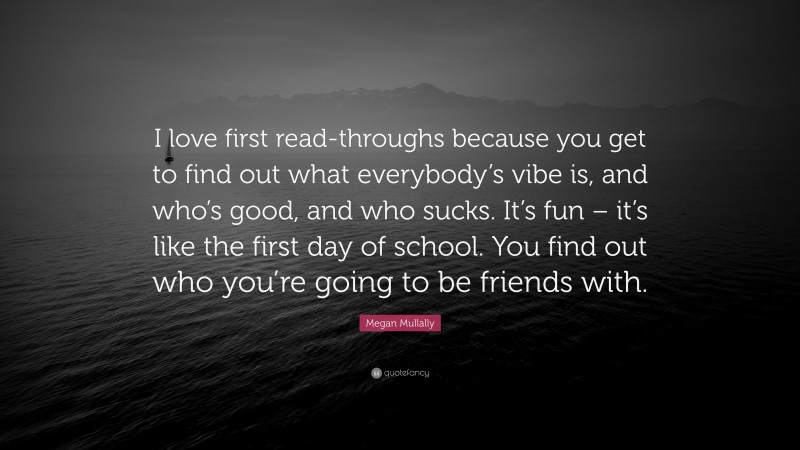 Megan Mullally Quote: “I love first read-throughs because you get to find out what everybody’s vibe is, and who’s good, and who sucks. It’s fun – it’s like the first day of school. You find out who you’re going to be friends with.”