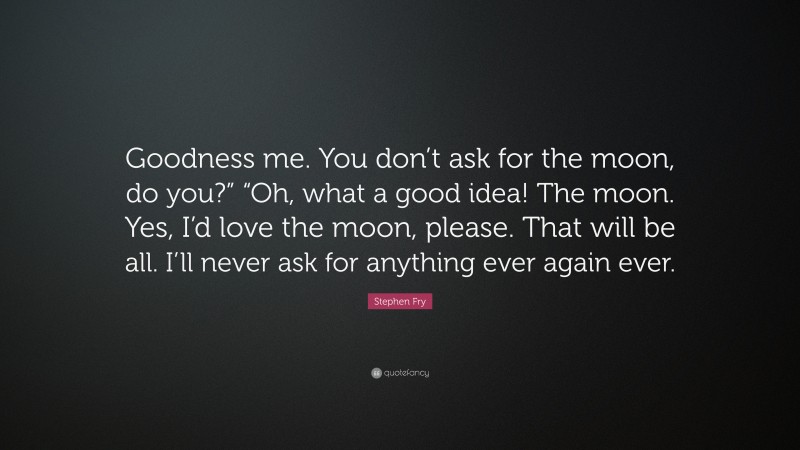 Stephen Fry Quote: “Goodness me. You don’t ask for the moon, do you?” “Oh, what a good idea! The moon. Yes, I’d love the moon, please. That will be all. I’ll never ask for anything ever again ever.”
