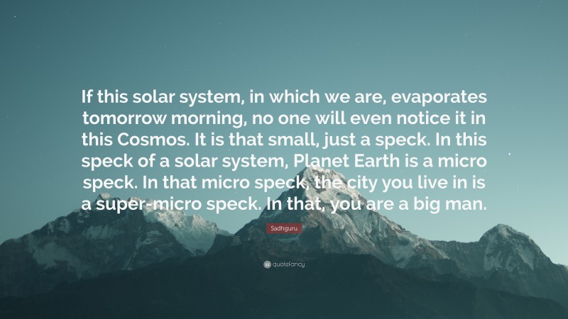 Sadhguru Quote: “If this solar system, in which we are, evaporates tomorrow morning, no one will even notice it in this Cosmos. It is that small, just a speck. In this speck of a solar system, Planet Earth is a micro speck. In that micro speck, the city you live in is a super-micro speck. In that, you are a big man.”