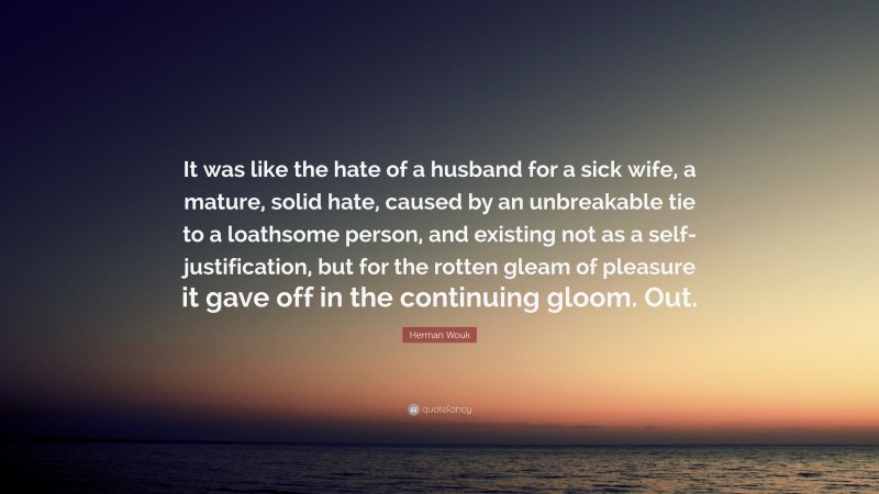 Herman Wouk Quote: “It was like the hate of a husband for a sick wife, a mature, solid hate, caused by an unbreakable tie to a loathsome person, and existing not as a self-justification, but for the rotten gleam of pleasure it gave off in the continuing gloom. Out.”