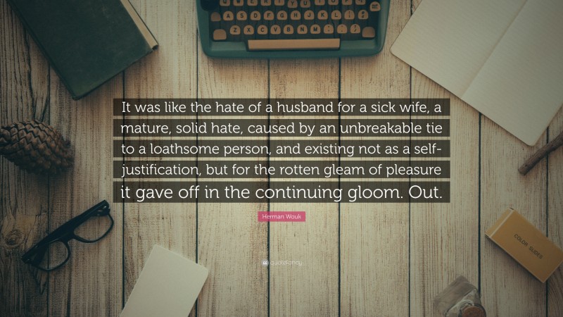 Herman Wouk Quote: “It was like the hate of a husband for a sick wife, a mature, solid hate, caused by an unbreakable tie to a loathsome person, and existing not as a self-justification, but for the rotten gleam of pleasure it gave off in the continuing gloom. Out.”
