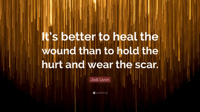 Jodi Livon Quote: “It’s better to heal the wound than to hold the hurt and wear the scar.”