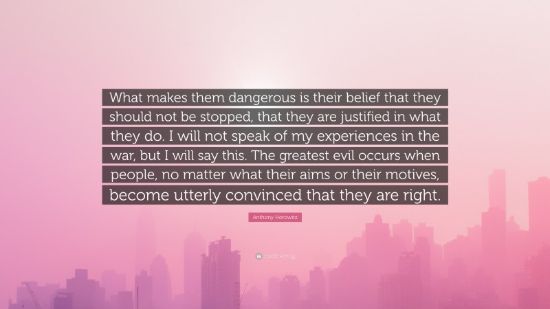 Anthony Horowitz Quote: “What makes them dangerous is their belief that they should not be stopped, that they are justified in what they do. I will not speak of my experiences in the war, but I will say this. The greatest evil occurs when people, no matter what their aims or their motives, become utterly convinced that they are right.”