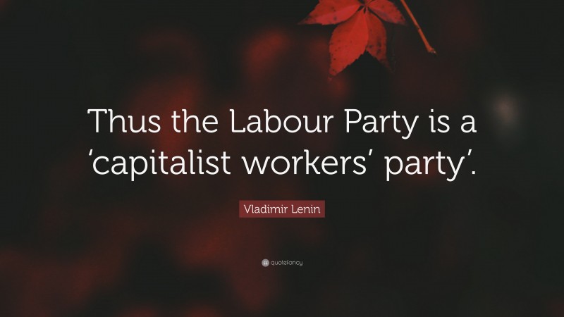 Vladimir Lenin Quote: “Thus the Labour Party is a ‘capitalist workers’ party’.”