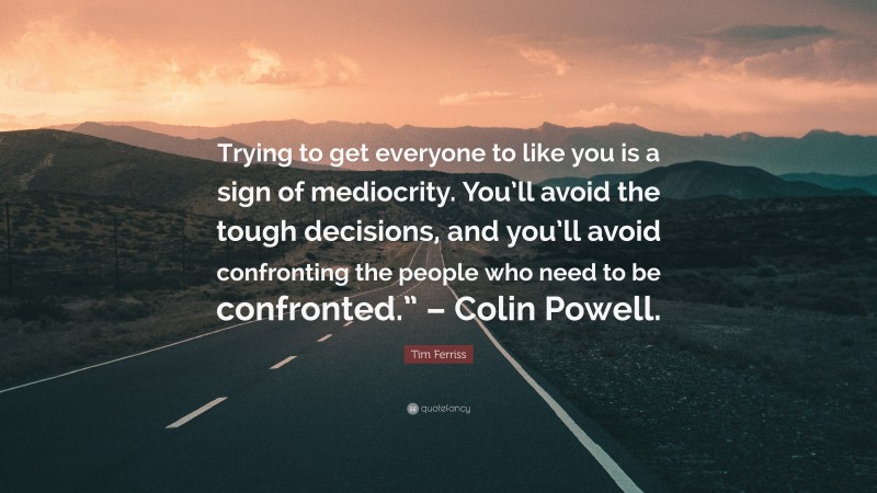 Tim Ferriss Quote: “Trying to get everyone to like you is a sign of mediocrity. You’ll avoid the tough decisions, and you’ll avoid confronting the people who need to be confronted.” – Colin Powell.”