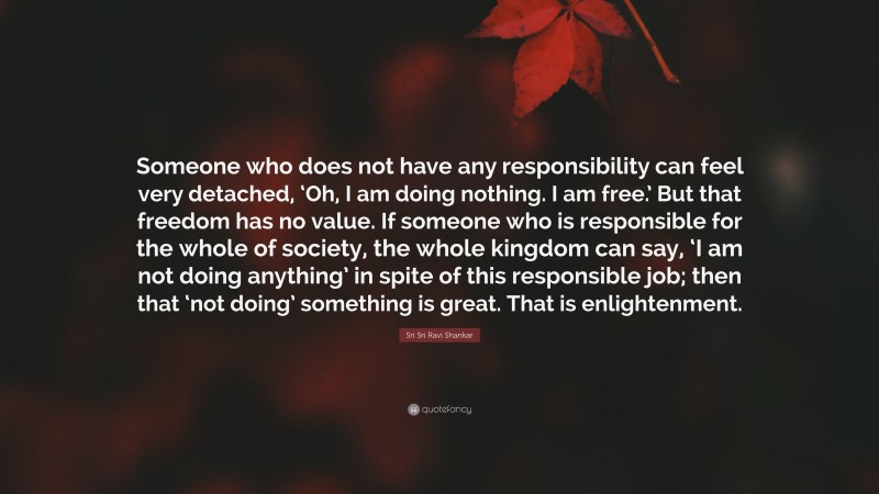 Sri Sri Ravi Shankar Quote: “Someone who does not have any responsibility can feel very detached, ‘Oh, I am doing nothing. I am free.’ But that freedom has no value. If someone who is responsible for the whole of society, the whole kingdom can say, ‘I am not doing anything’ in spite of this responsible job; then that ‘not doing’ something is great. That is enlightenment.”