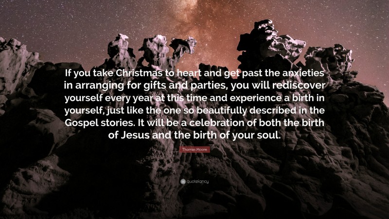 Thomas Moore Quote: “If you take Christmas to heart and get past the anxieties in arranging for gifts and parties, you will rediscover yourself every year at this time and experience a birth in yourself, just like the one so beautifully described in the Gospel stories. It will be a celebration of both the birth of Jesus and the birth of your soul.”