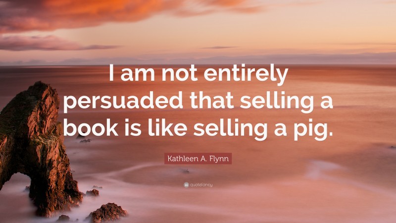 Kathleen A. Flynn Quote: “I am not entirely persuaded that selling a book is like selling a pig.”