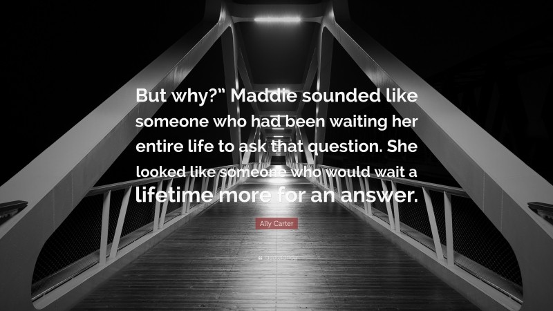 Ally Carter Quote: “But why?” Maddie sounded like someone who had been waiting her entire life to ask that question. She looked like someone who would wait a lifetime more for an answer.”