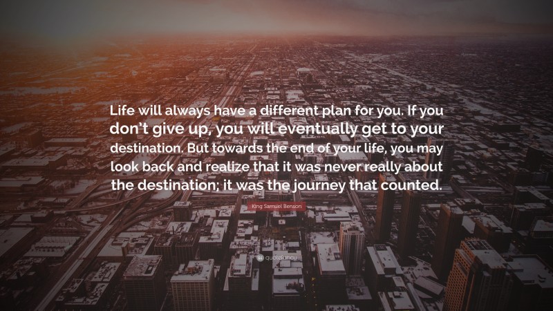 King Samuel Benson Quote: “Life will always have a different plan for you. If you don’t give up, you will eventually get to your destination. But towards the end of your life, you may look back and realize that it was never really about the destination; it was the journey that counted.”