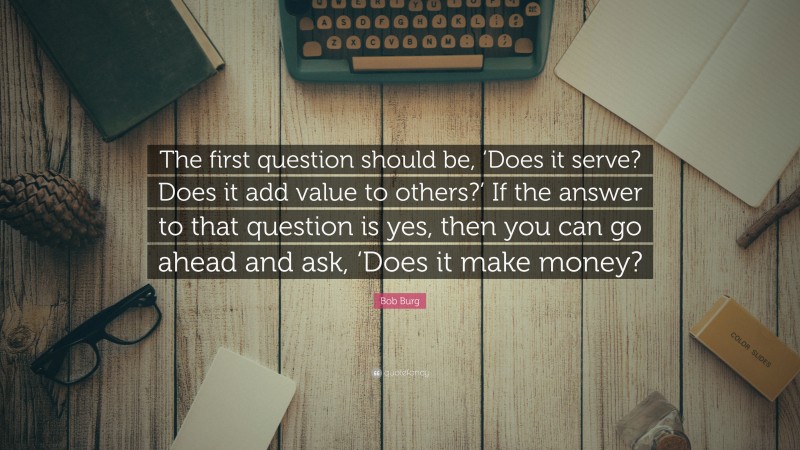 Bob Burg Quote: “The first question should be, ‘Does it serve? Does it add value to others?’ If the answer to that question is yes, then you can go ahead and ask, ‘Does it make money?”