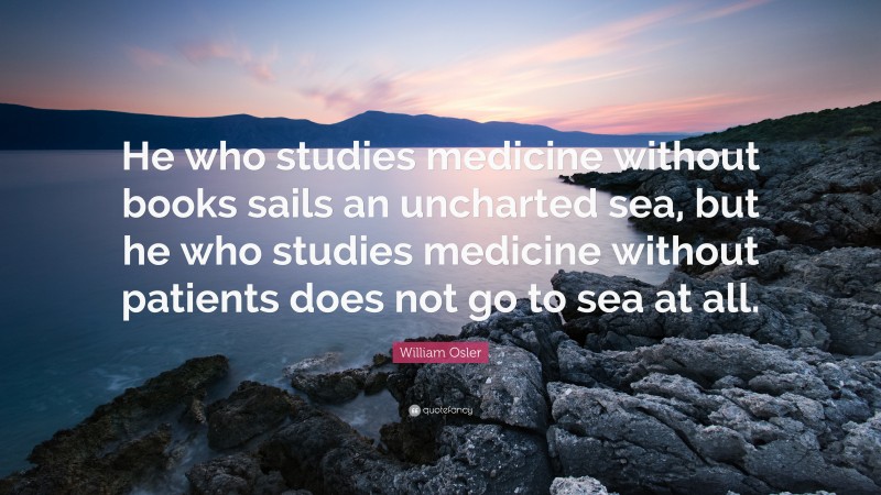 William Osler Quote: “He who studies medicine without books sails an uncharted sea, but he who studies medicine without patients does not go to sea at all.”