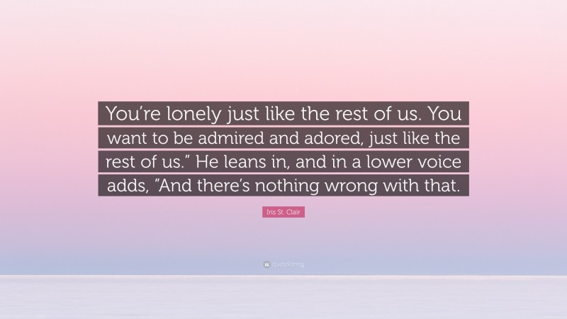 Iris St. Clair Quote: “You’re lonely just like the rest of us. You want to be admired and adored, just like the rest of us.” He leans in, and in a lower voice adds, ”And there’s nothing wrong with that.”