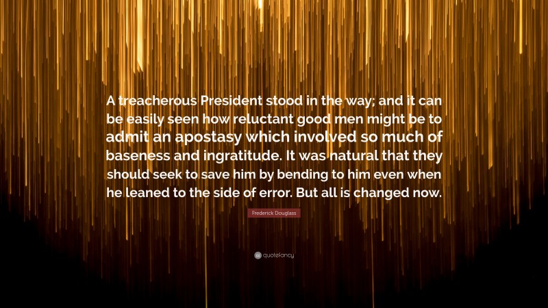 Frederick Douglass Quote: “A treacherous President stood in the way; and it can be easily seen how reluctant good men might be to admit an apostasy which involved so much of baseness and ingratitude. It was natural that they should seek to save him by bending to him even when he leaned to the side of error. But all is changed now.”