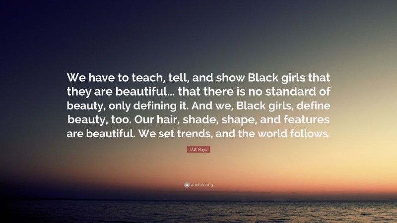 D.B. Mays Quote: “We have to teach, tell, and show Black girls that they are beautiful... that there is no standard of beauty, only defining it. And we, Black girls, define beauty, too. Our hair, shade, shape, and features are beautiful. We set trends, and the world follows.”