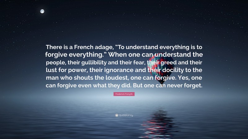 Frederick Forsyth Quote: “There is a French adage, “To understand everything is to forgive everything.” When one can understand the people, their gullibility and their fear, their greed and their lust for power, their ignorance and their docility to the man who shouts the loudest, one can forgive. Yes, one can forgive even what they did. But one can never forget.”