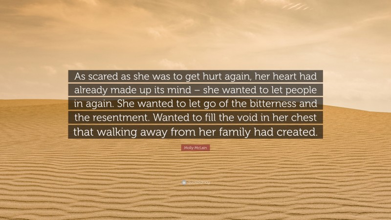 Molly McLain Quote: “As scared as she was to get hurt again, her heart had already made up its mind – she wanted to let people in again. She wanted to let go of the bitterness and the resentment. Wanted to fill the void in her chest that walking away from her family had created.”