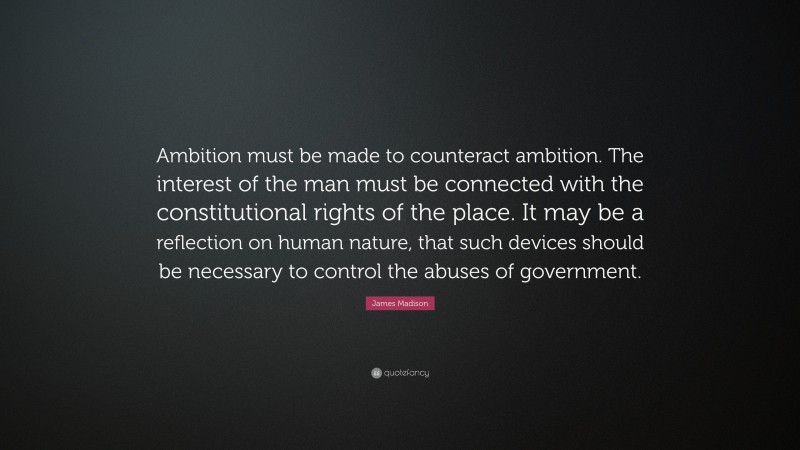 James Madison Quote: “Ambition must be made to counteract ambition. The interest of the man must be connected with the constitutional rights of the place. It may be a reflection on human nature, that such devices should be necessary to control the abuses of government.”