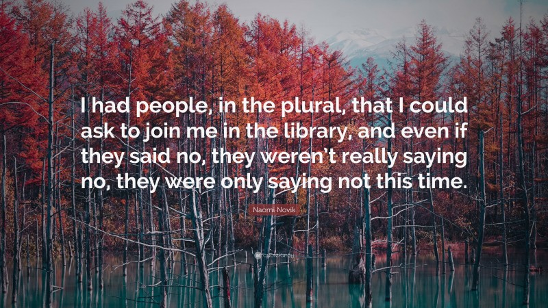 Naomi Novik Quote: “I had people, in the plural, that I could ask to join me in the library, and even if they said no, they weren’t really saying no, they were only saying not this time.”