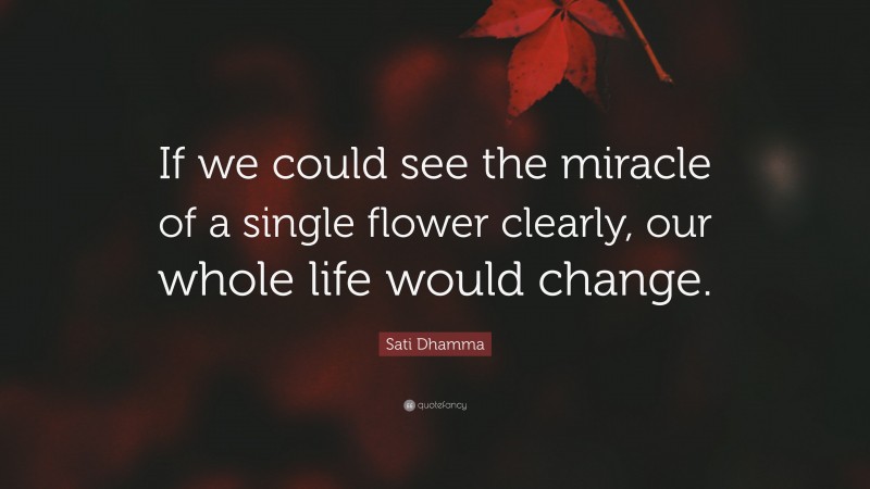 Sati Dhamma Quote: “If we could see the miracle of a single flower clearly, our whole life would change.”
