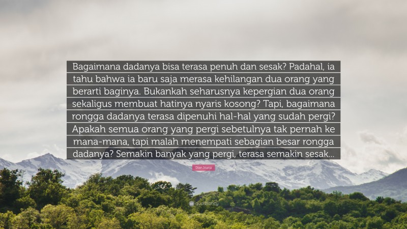 Dian Iriana Quote: “Bagaimana dadanya bisa terasa penuh dan sesak? Padahal, ia tahu bahwa ia baru saja merasa kehilangan dua orang yang berarti baginya. Bukankah seharusnya kepergian dua orang sekaligus membuat hatinya nyaris kosong? Tapi, bagaimana rongga dadanya terasa dipenuhi hal-hal yang sudah pergi? Apakah semua orang yang pergi sebetulnya tak pernah ke mana-mana, tapi malah menempati sebagian besar rongga dadanya? Semakin banyak yang pergi, terasa semakin sesak...”