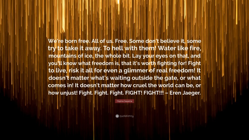 Hajime Isayama Quote: “We’re born free. All of us. Free. Some don’t believe it, some try to take it away. To hell with them! Water like fire, mountains of ice, the whole bit. Lay your eyes on that, and you’ll know what freedom is, that it’s worth fighting for! Fight to live, risk it all for even a glimmer of real freedom! It doesn’t matter what’s waiting outside the gate, or what comes in! It doesn’t matter how cruel the world can be, or how unjust! Fight. Fight. Fight. FIGHT! FIGHT!!! – Eren Jaeger.”