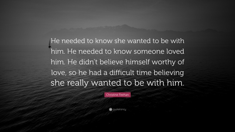 Christine Feehan Quote: “He needed to know she wanted to be with him. He needed to know someone loved him. He didn’t believe himself worthy of love, so he had a difficult time believing she really wanted to be with him.”