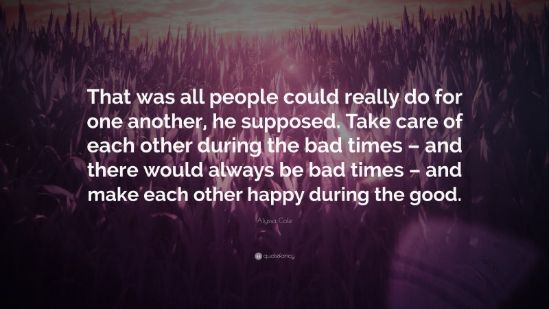 Alyssa Cole Quote: “That was all people could really do for one another, he supposed. Take care of each other during the bad times – and there would always be bad times – and make each other happy during the good.”