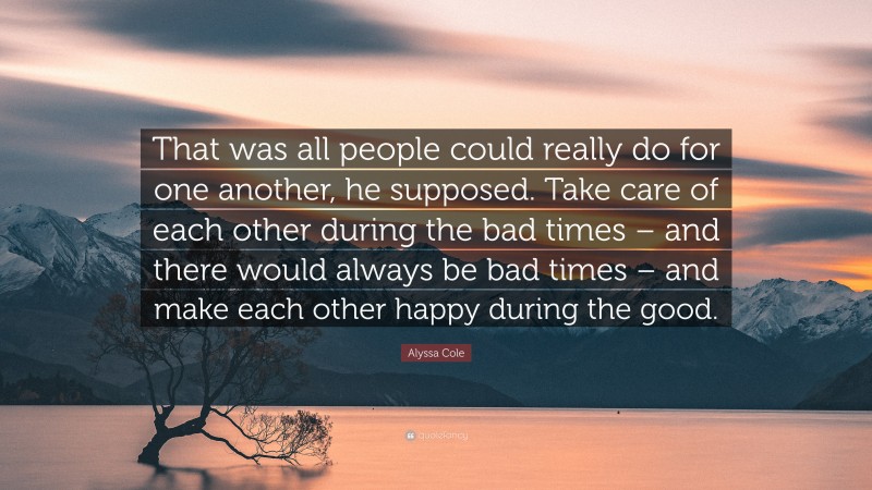 Alyssa Cole Quote: “That was all people could really do for one another, he supposed. Take care of each other during the bad times – and there would always be bad times – and make each other happy during the good.”