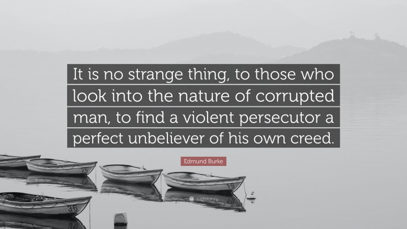 Edmund Burke Quote: “It is no strange thing, to those who look into the nature of corrupted man, to find a violent persecutor a perfect unbeliever of his own creed.”