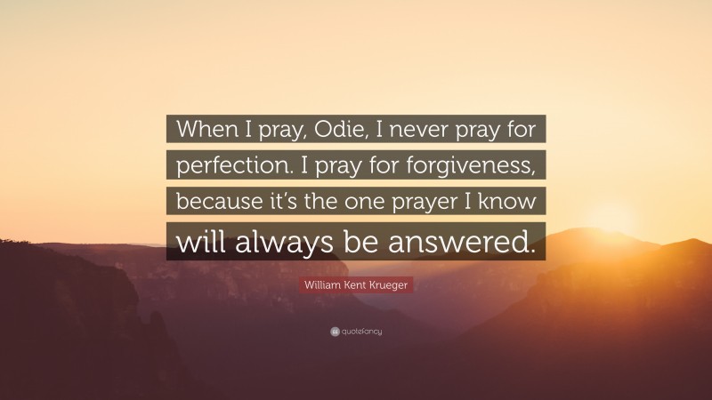 William Kent Krueger Quote: “When I pray, Odie, I never pray for perfection. I pray for forgiveness, because it’s the one prayer I know will always be answered.”