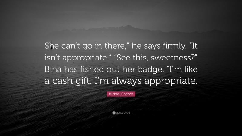 Michael Chabon Quote: “She can’t go in there,” he says firmly. “It isn’t appropriate.” “See this, sweetness?” Bina has fished out her badge. “I’m like a cash gift. I’m always appropriate.”