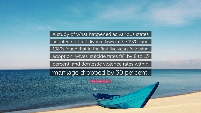 Stephanie Coontz Quote: “A study of what happened as various states adopted no-fault divorce laws in the 1970s and 1980s found that in the first five years following adoption, wives’ suicide rates fell by 8 to 13 percent, and domestic violence rates within marriage dropped by 30 percent.”