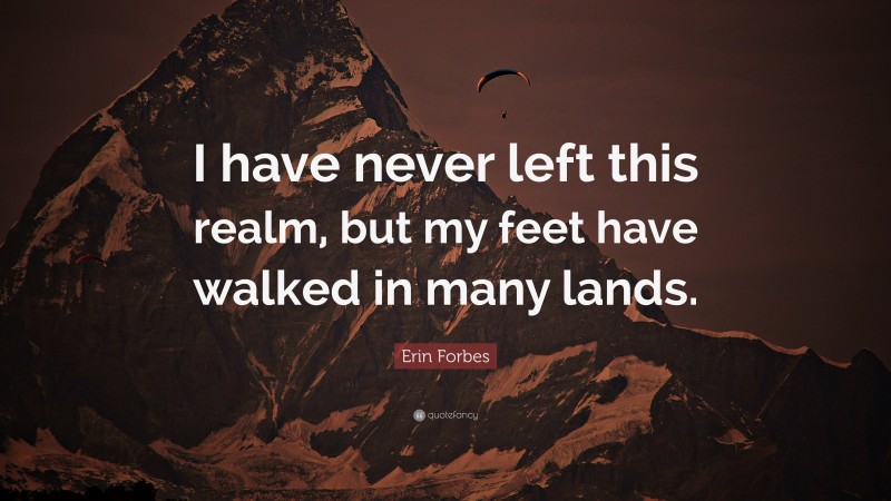 Erin Forbes Quote: “I have never left this realm, but my feet have walked in many lands.”