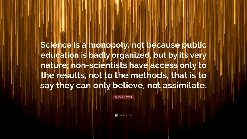 Simone Weil Quote: “Science is a monopoly, not because public education is badly organized, but by its very nature; non-scientists have access only to the results, not to the methods, that is to say they can only believe, not assimilate.”