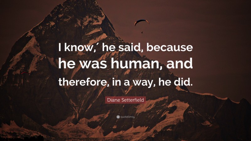 Diane Setterfield Quote: “I know,′ he said, because he was human, and therefore, in a way, he did.”