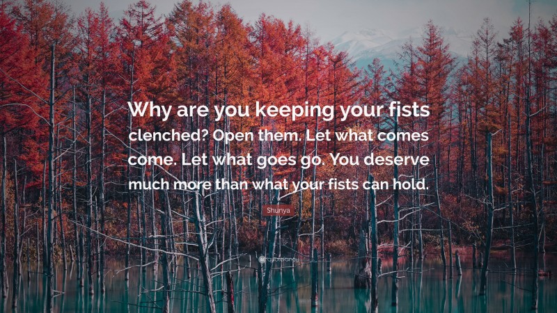 Shunya Quote: “Why are you keeping your fists clenched? Open them. Let what comes come. Let what goes go. You deserve much more than what your fists can hold.”