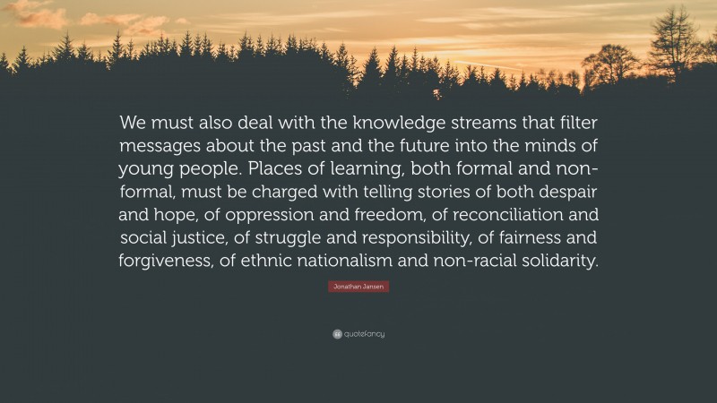 Jonathan Jansen Quote: “We must also deal with the knowledge streams that filter messages about the past and the future into the minds of young people. Places of learning, both formal and non-formal, must be charged with telling stories of both despair and hope, of oppression and freedom, of reconciliation and social justice, of struggle and responsibility, of fairness and forgiveness, of ethnic nationalism and non-racial solidarity.”